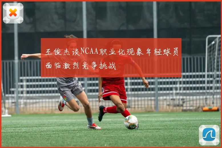 王俊杰谈NCAA职业化现象年轻球员面临激烈竞争挑战