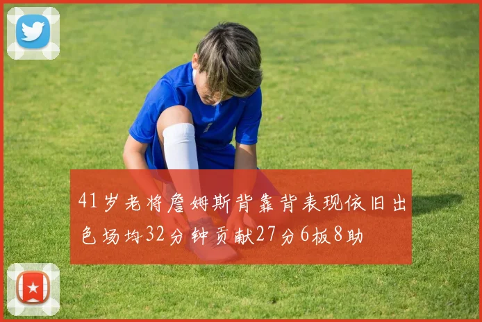 41岁老将詹姆斯背靠背表现依旧出色场均32分钟贡献27分6板8助