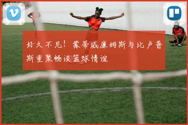 好久不见！蒙蒂威廉姆斯与比卢普斯重聚畅谈篮球情谊
