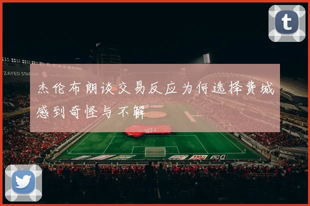 杰伦布朗谈交易反应为何选择费城感到奇怪与不解