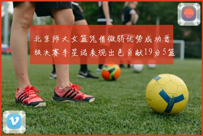北京师大女篮凭借微弱优势成功晋级决赛李星诺表现出色贡献19分5篮板