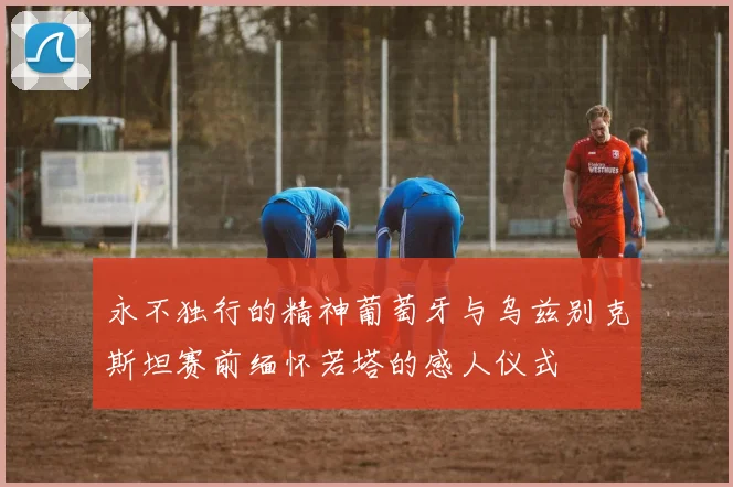 永不独行的精神葡萄牙与乌兹别克斯坦赛前缅怀若塔的感人仪式