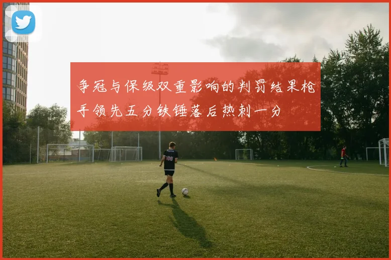 争冠与保级双重影响的判罚结果枪手领先五分铁锤落后热刺一分