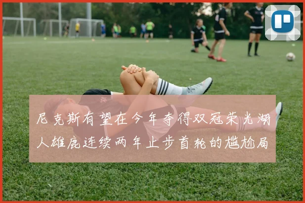 尼克斯有望在今年夺得双冠荣光湖人雄鹿连续两年止步首轮的尴尬局面