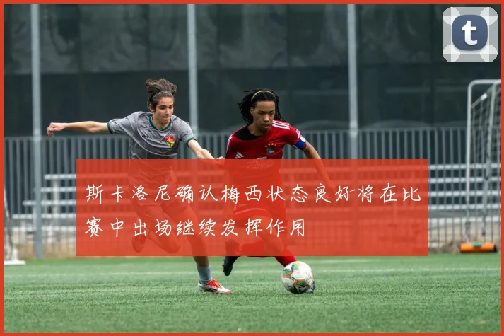 斯卡洛尼确认梅西状态良好将在比赛中出场继续发挥作用