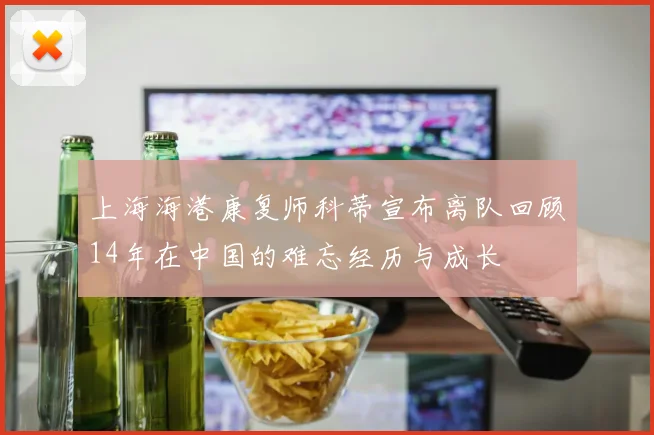 上海海港康复师科蒂宣布离队回顾14年在中国的难忘经历与成长