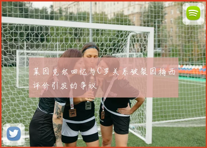 莱因克尔回忆与C罗关系破裂因梅西评价引发的争议
