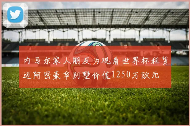 内马尔家人朋友为观看世界杯租赁迈阿密豪华别墅价值1250万欧元