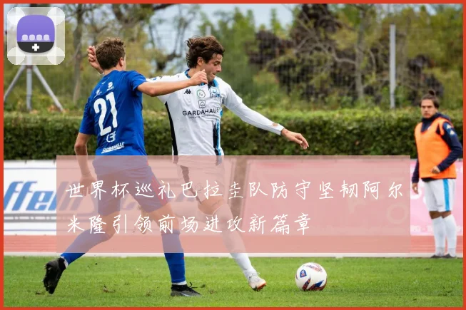 世界杯巡礼巴拉圭队防守坚韧阿尔米隆引领前场进攻新篇章