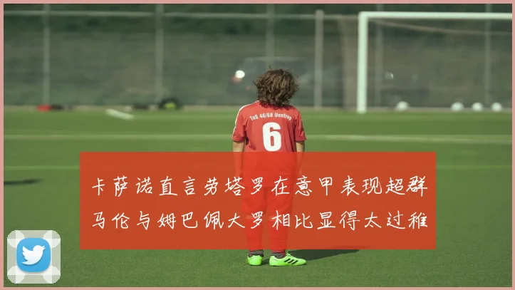 卡萨诺直言劳塔罗在意甲表现超群马伦与姆巴佩大罗相比显得太过稚嫩