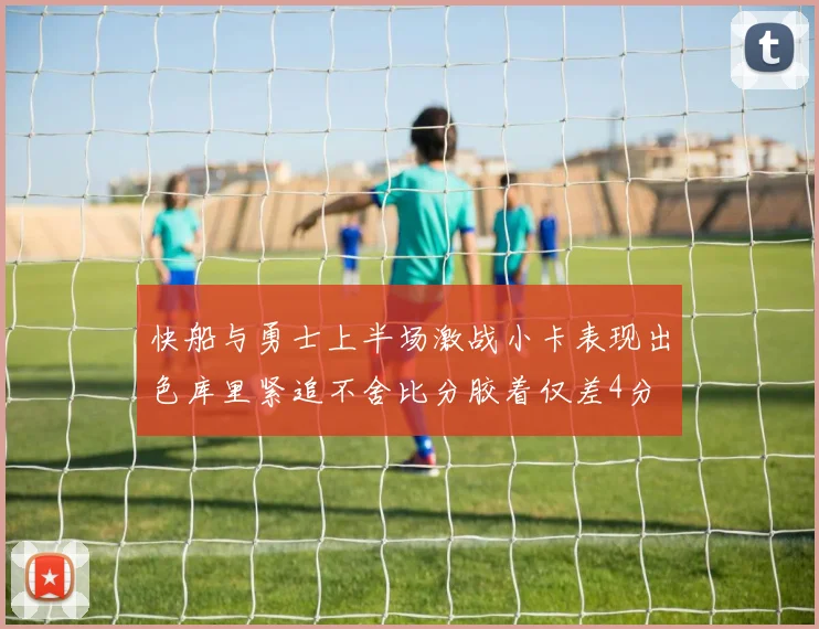 快船与勇士上半场激战小卡表现出色库里紧追不舍比分胶着仅差4分