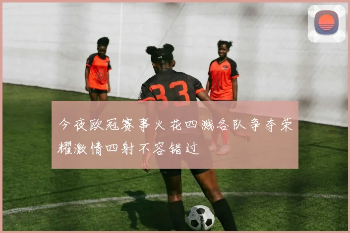 今夜欧冠赛事火花四溅各队争夺荣耀激情四射不容错过