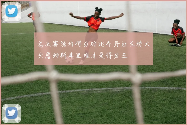 总决赛场均得分对比乔丹杜兰特大头詹姆斯库里谁才是得分王