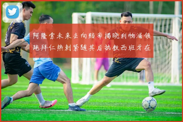 阿隆索未来去向赔率揭晓利物浦领跑拜仁热刺紧随其后执教西班牙在列