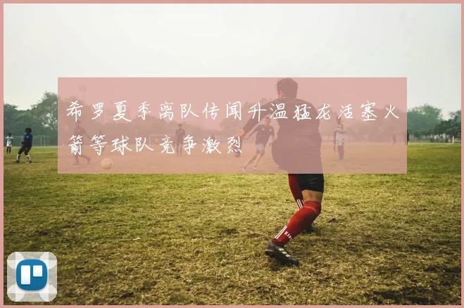 希罗夏季离队传闻升温猛龙活塞火箭等球队竞争激烈