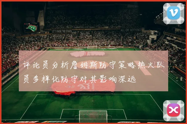 评论员分析詹姆斯防守策略热火队员多样化防守对其影响深远