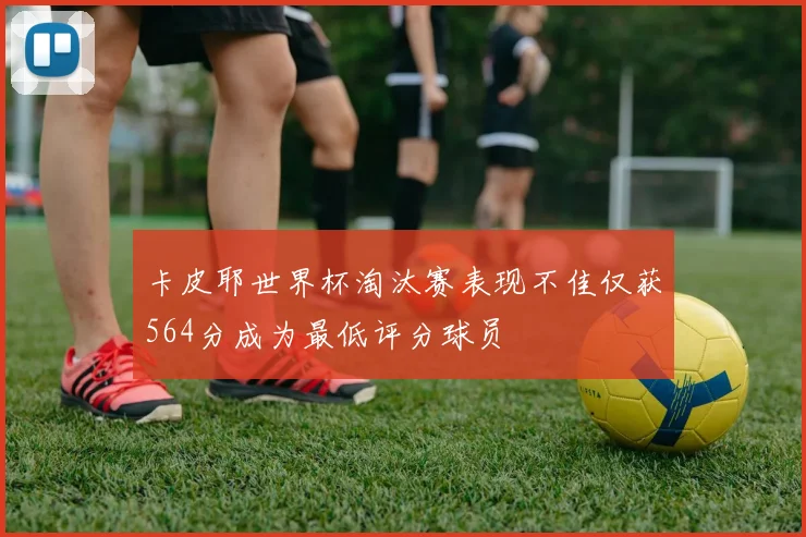 卡皮耶世界杯淘汰赛表现不佳仅获564分成为最低评分球员