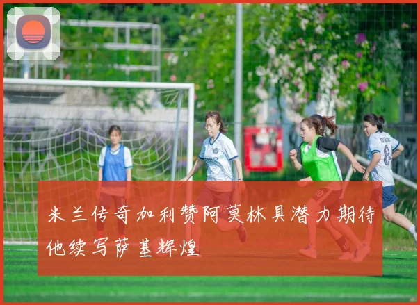 米兰传奇加利赞阿莫林具潜力期待他续写萨基辉煌
